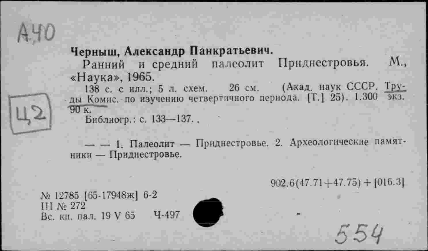 ﻿MO
Черныш, Александр Панкратьевич.
Ранний и средний палеолит Приднестровья. М., «Наука», 1965.
138 с. с илл.; 5 л. схем. 26 см. (Акад, наук СССР. Тру^ ды Комис, по изучению четвертичного периода. [Т. ] 25). 1.300 экз. -ОТГк.’—
Библиогр.: с. 133—137.,
— — L Палеолит — Приднестровье. 2. Археологические памят ники — Приднестровье.
№ 12785 [65-17948ж] 6-2
III №272
Вс. кн. пал. 19 V 65	4-497
902.6(47.71+47.75)+ [016.3]